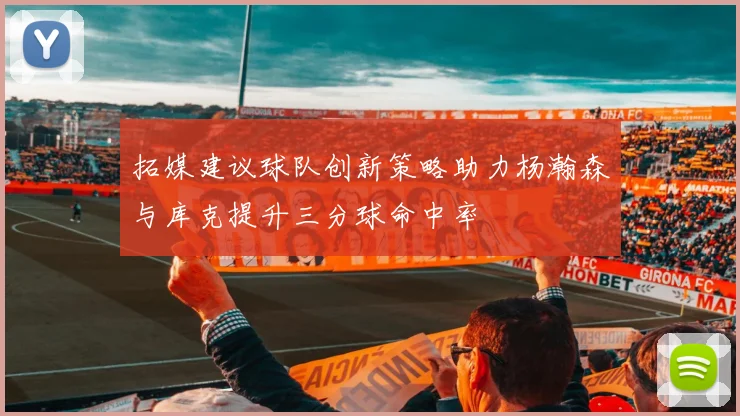 拓媒建议球队创新策略助力杨瀚森与库克提升三分球命中率