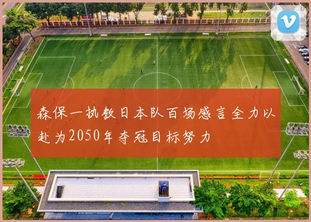 森保一执教日本队百场感言全力以赴为2050年夺冠目标努力
