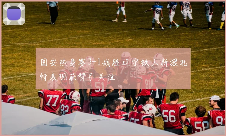 国安热身赛3-1战胜辽宁铁人新援孔特表现获赞引关注