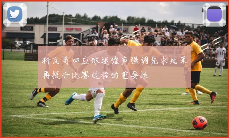 科瓦奇回应球迷嘘声强调先求结果再提升比赛过程的重要性