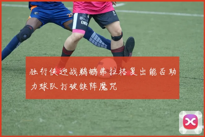独行侠迎战鹈鹕弗拉格复出能否助力球队打破缺阵魔咒