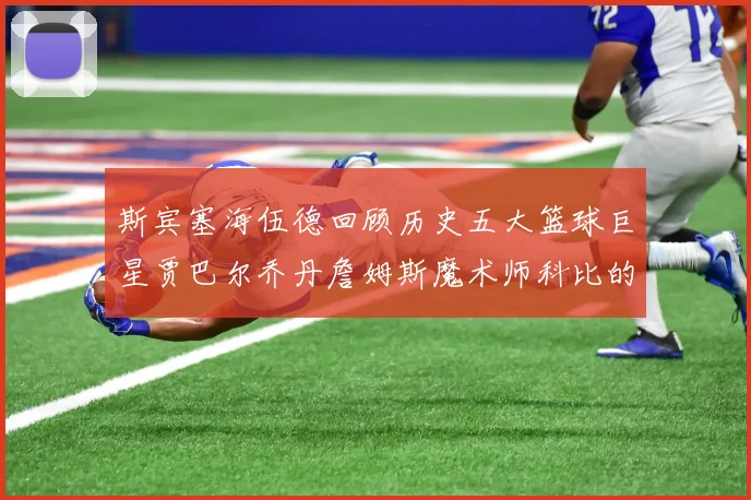 斯宾塞海伍德回顾历史五大篮球巨星贾巴尔乔丹詹姆斯魔术师科比的辉煌成就