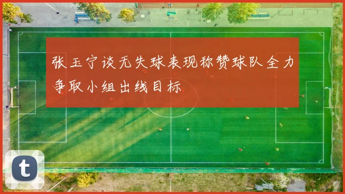张玉宁谈无失球表现称赞球队全力争取小组出线目标