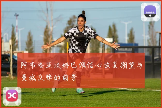 阿韦洛亚谈姆巴佩信心恢复期望与曼城交锋的前景