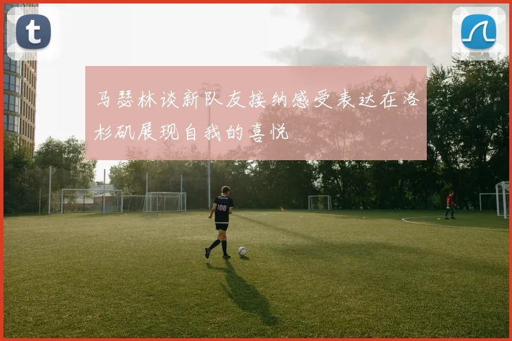 马瑟林谈新队友接纳感受表达在洛杉矶展现自我的喜悦