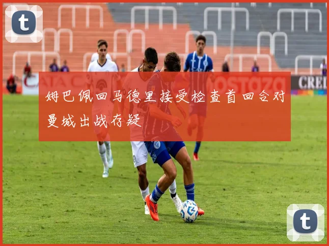姆巴佩回马德里接受检查首回合对曼城出战存疑