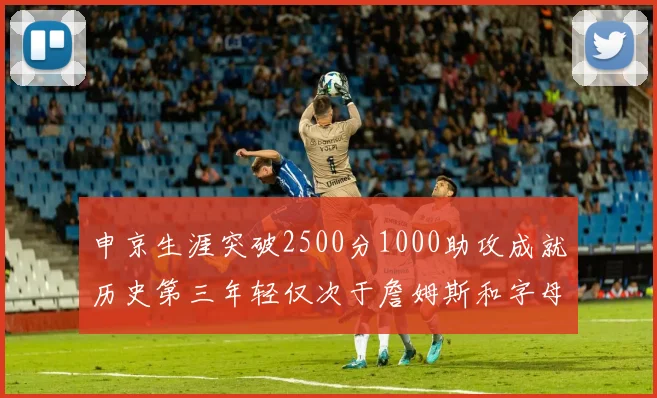 申京生涯突破2500分1000助攻成就历史第三年轻仅次于詹姆斯和字母哥