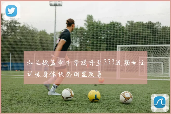 加兰投篮命中率提升至353近期专注训练身体状态明显改善