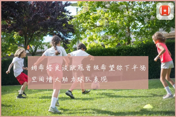 姆希塔良谈欧冠晋级希望称下半场空间增大助力球队表现