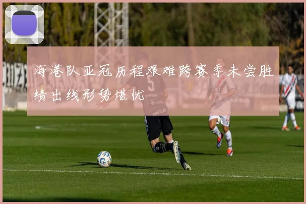 海港队亚冠历程艰难跨赛季未尝胜绩出线形势堪忧