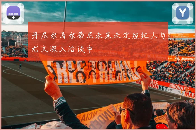 丹尼尔马尔蒂尼未来未定经纪人与尤文深入洽谈中