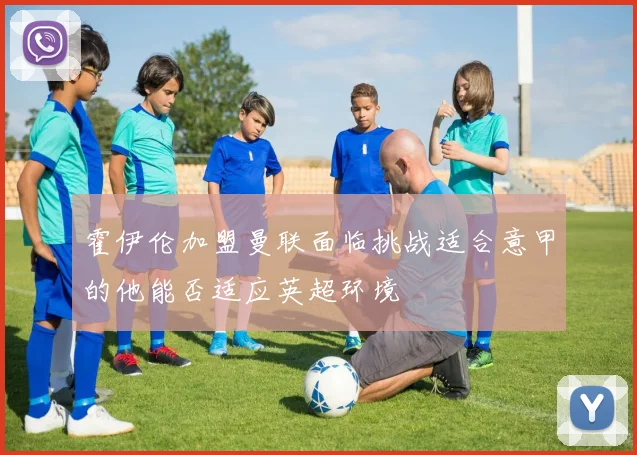 霍伊伦加盟曼联面临挑战适合意甲的他能否适应英超环境