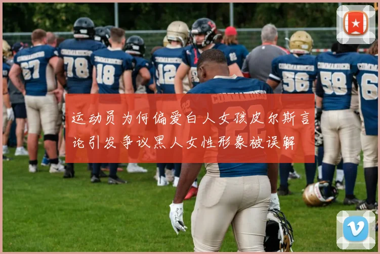 运动员为何偏爱白人女孩皮尔斯言论引发争议黑人女性形象被误解