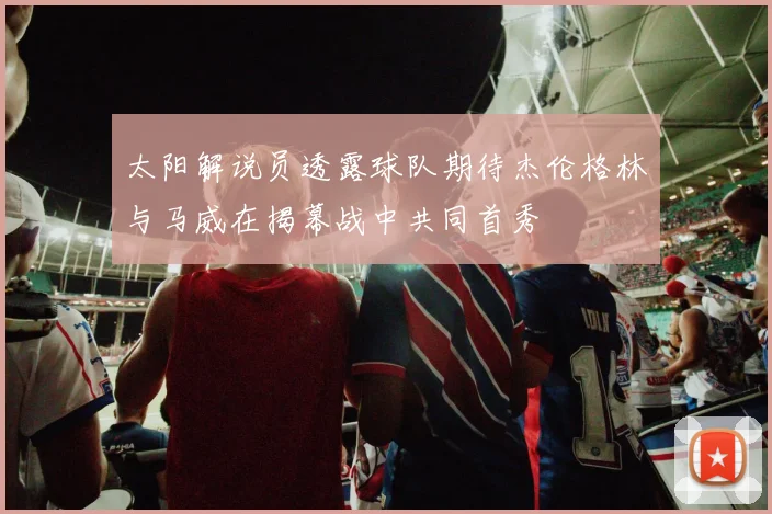 太阳解说员透露球队期待杰伦格林与马威在揭幕战中共同首秀