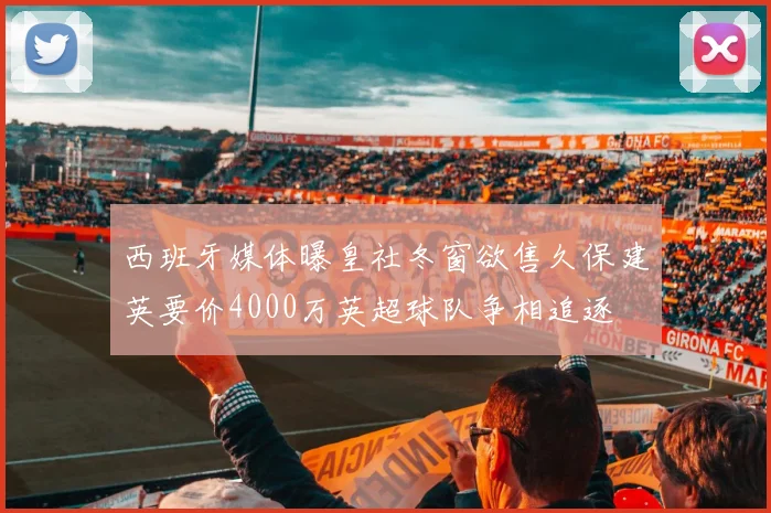 西班牙媒体曝皇社冬窗欲售久保建英要价4000万英超球队争相追逐