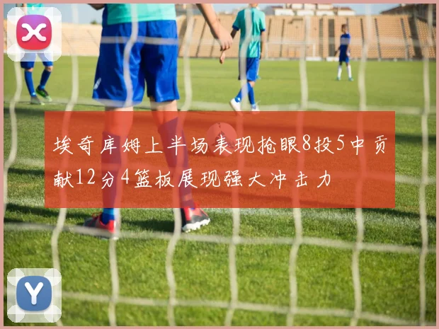 埃奇库姆上半场表现抢眼8投5中贡献12分4篮板展现强大冲击力