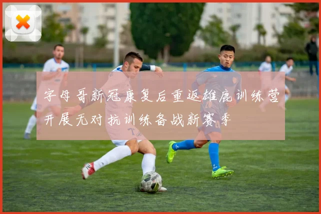 字母哥新冠康复后重返雄鹿训练营开展无对抗训练备战新赛季
