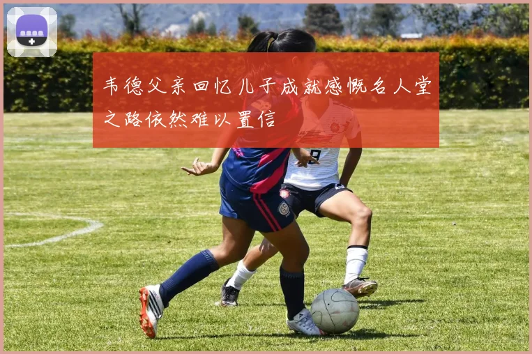 韦德父亲回忆儿子成就感慨名人堂之路依然难以置信