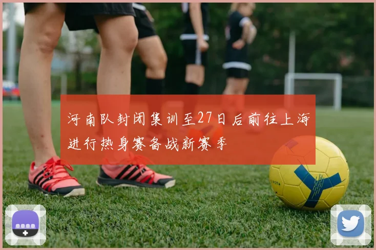 河南队封闭集训至27日后前往上海进行热身赛备战新赛季