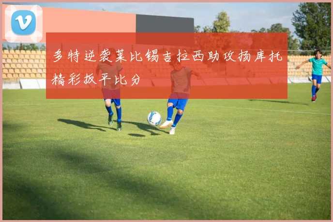 多特逆袭莱比锡吉拉西助攻扬库托精彩扳平比分