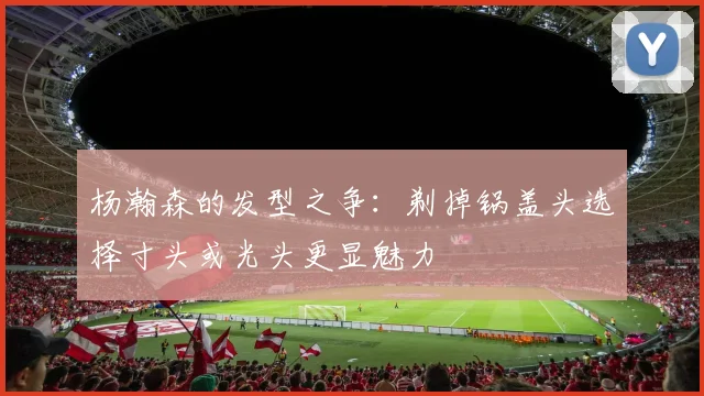 杨瀚森的发型之争：剃掉锅盖头选择寸头或光头更显魅力