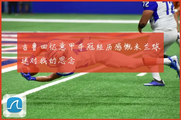 吉鲁回忆意甲夺冠经历感慨米兰球迷对我的思念