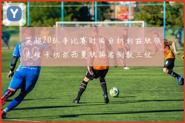 英超20队净比赛时间分析利兹联领先纽卡切尔西曼联排名倒数三位